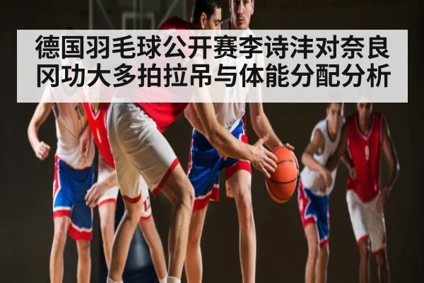 德国羽毛球公开赛李诗沣对奈良冈功大多拍拉吊与体能分配分析 - kaiyun